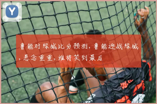 鲁能对绿城比分预测,鲁能迎战绿城,悬念重重,谁将笑到最后