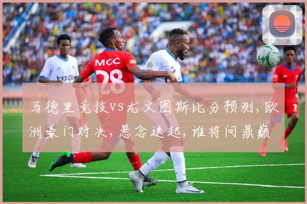 马德里竞技vs尤文图斯比分预测,欧洲豪门对决,悬念迭起,谁将问鼎巅峰